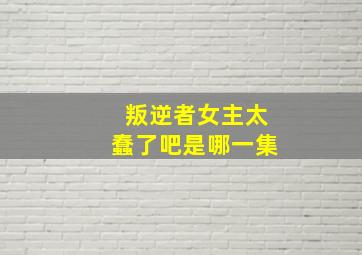 叛逆者女主太蠢了吧是哪一集