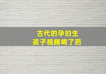 古代的孕妇生孩子视频喝了药