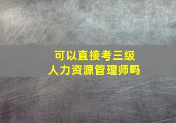 可以直接考三级人力资源管理师吗