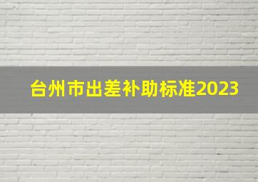 台州市出差补助标准2023