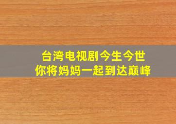 台湾电视剧今生今世你将妈妈一起到达巅峰