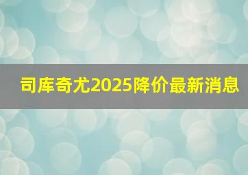 司库奇尤2025降价最新消息