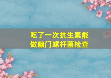 吃了一次抗生素能做幽门螺杆菌检查