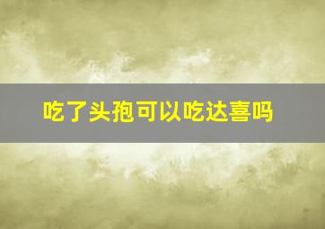 吃了头孢可以吃达喜吗