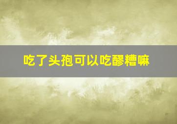 吃了头孢可以吃醪糟嘛