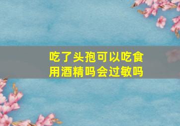 吃了头孢可以吃食用酒精吗会过敏吗