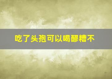 吃了头孢可以喝醪糟不