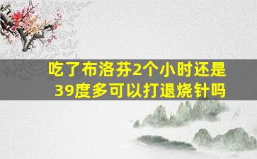 吃了布洛芬2个小时还是39度多可以打退烧针吗