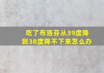 吃了布洛芬从39度降到38度降不下来怎么办