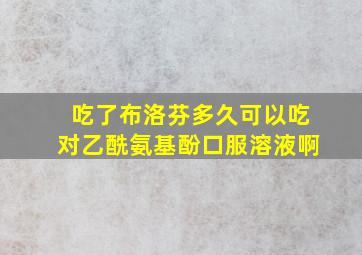 吃了布洛芬多久可以吃对乙酰氨基酚口服溶液啊