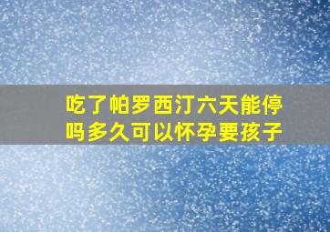 吃了帕罗西汀六天能停吗多久可以怀孕要孩子