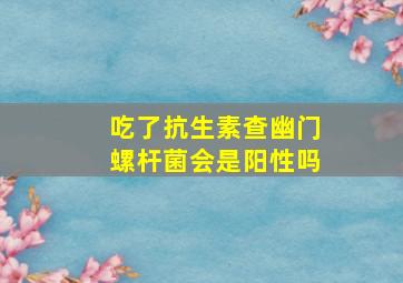 吃了抗生素查幽门螺杆菌会是阳性吗