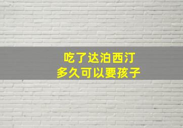 吃了达泊西汀多久可以要孩子