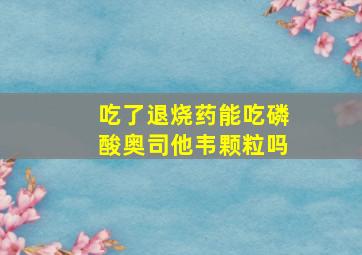 吃了退烧药能吃磷酸奥司他韦颗粒吗