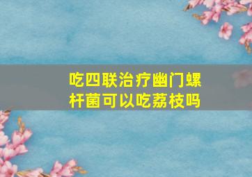 吃四联治疗幽门螺杆菌可以吃荔枝吗