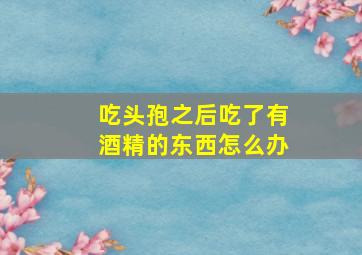 吃头孢之后吃了有酒精的东西怎么办