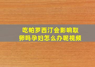 吃帕罗西汀会影响取卵吗孕妇怎么办呢视频