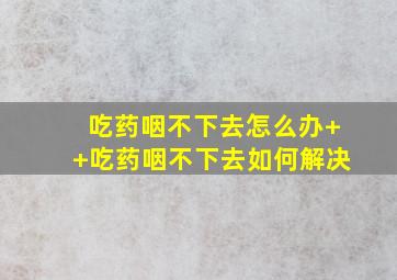 吃药咽不下去怎么办++吃药咽不下去如何解决