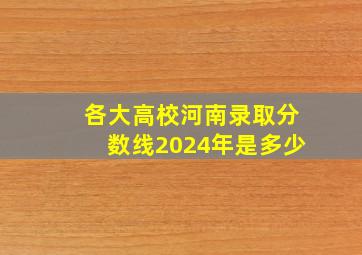 各大高校河南录取分数线2024年是多少