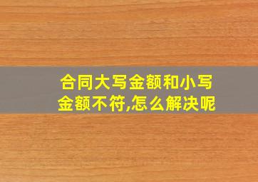 合同大写金额和小写金额不符,怎么解决呢