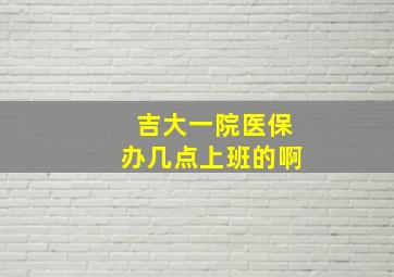 吉大一院医保办几点上班的啊