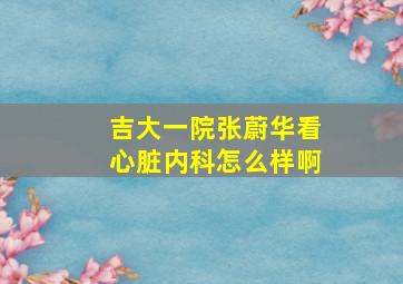 吉大一院张蔚华看心脏内科怎么样啊