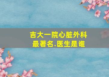 吉大一院心脏外科最著名.医生是谁