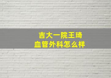 吉大一院王琦血管外科怎么样