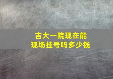 吉大一院现在能现场挂号吗多少钱