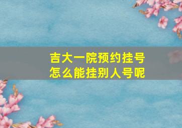 吉大一院预约挂号怎么能挂别人号呢