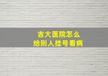 吉大医院怎么给别人挂号看病