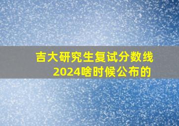 吉大研究生复试分数线2024啥时候公布的