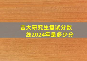 吉大研究生复试分数线2024年是多少分