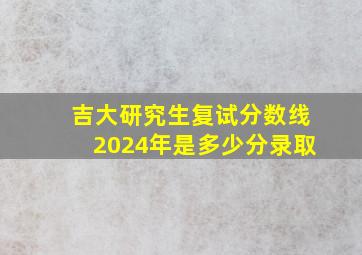 吉大研究生复试分数线2024年是多少分录取