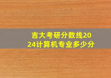 吉大考研分数线2024计算机专业多少分