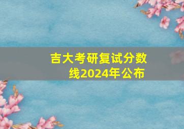 吉大考研复试分数线2024年公布