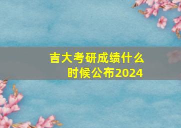 吉大考研成绩什么时候公布2024