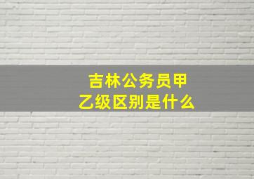 吉林公务员甲乙级区别是什么