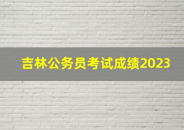 吉林公务员考试成绩2023