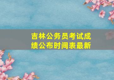 吉林公务员考试成绩公布时间表最新