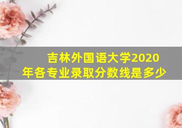 吉林外国语大学2020年各专业录取分数线是多少