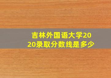 吉林外国语大学2020录取分数线是多少