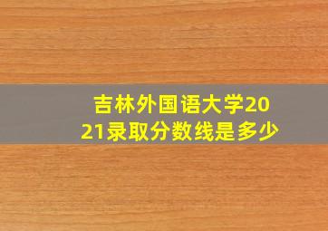 吉林外国语大学2021录取分数线是多少