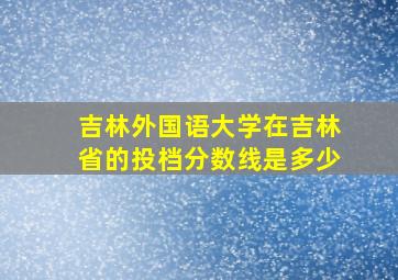 吉林外国语大学在吉林省的投档分数线是多少