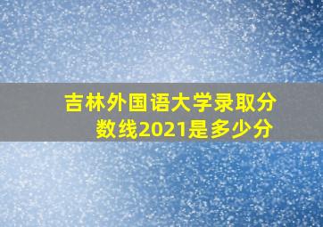 吉林外国语大学录取分数线2021是多少分