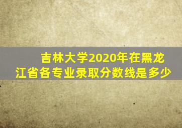 吉林大学2020年在黑龙江省各专业录取分数线是多少