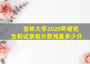 吉林大学2020年研究生初试录取分数线是多少分