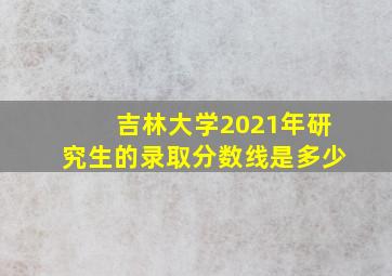 吉林大学2021年研究生的录取分数线是多少