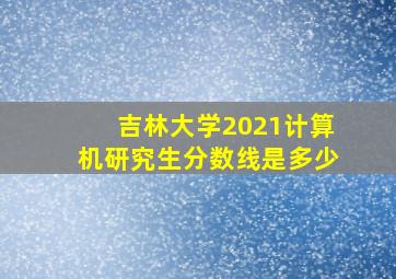 吉林大学2021计算机研究生分数线是多少