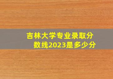 吉林大学专业录取分数线2023是多少分